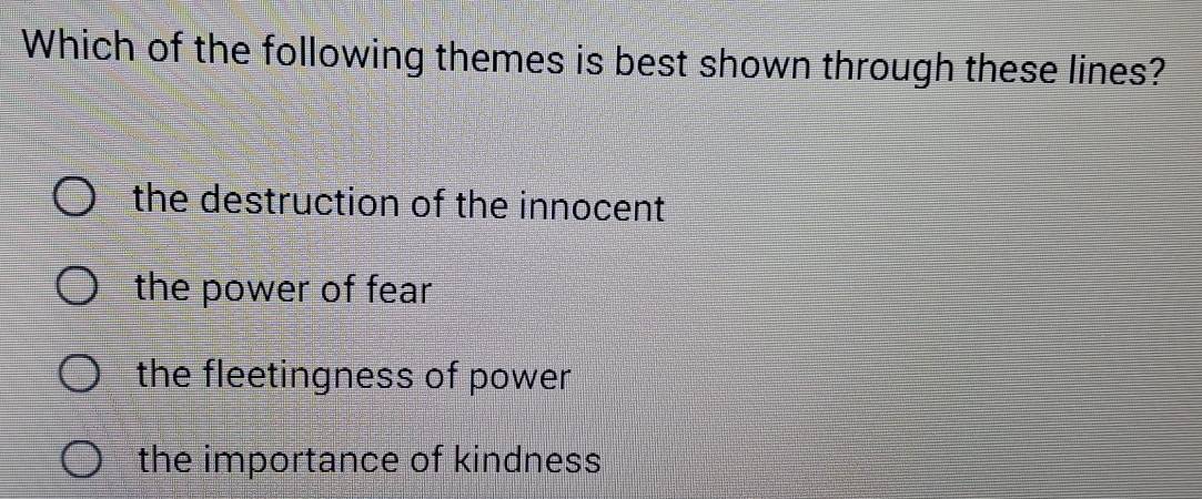 Which of the following themes is best shown through these lines?
the destruction of the innocent
the power of fear
the fleetingness of power
the importance of kindness