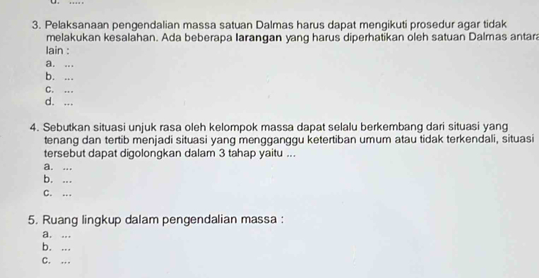 Pelaksanaan pengendalian massa satuan Dalmas harus dapat mengikuti prosedur agar tidak
melakukan kesalahan. Ada beberapa Iarangan yang harus diperhatikan oleh satuan Dalmas antara
lain :
a. ...
b. ...
C. ...
d. ...
4. Sebutkan situasi unjuk rasa oleh kelompok massa dapat selalu berkembang dari situasi yang
tenang dan tertib menjadi situasi yang mengganggu ketertiban umum atau tidak terkendali, situasi
tersebut dapat digolongkan dalam 3 tahap yaitu ...
a. ...
b. ...
C. …
5. Ruang lingkup dalam pengendalian massa :
a. ...
b. ...
C. …