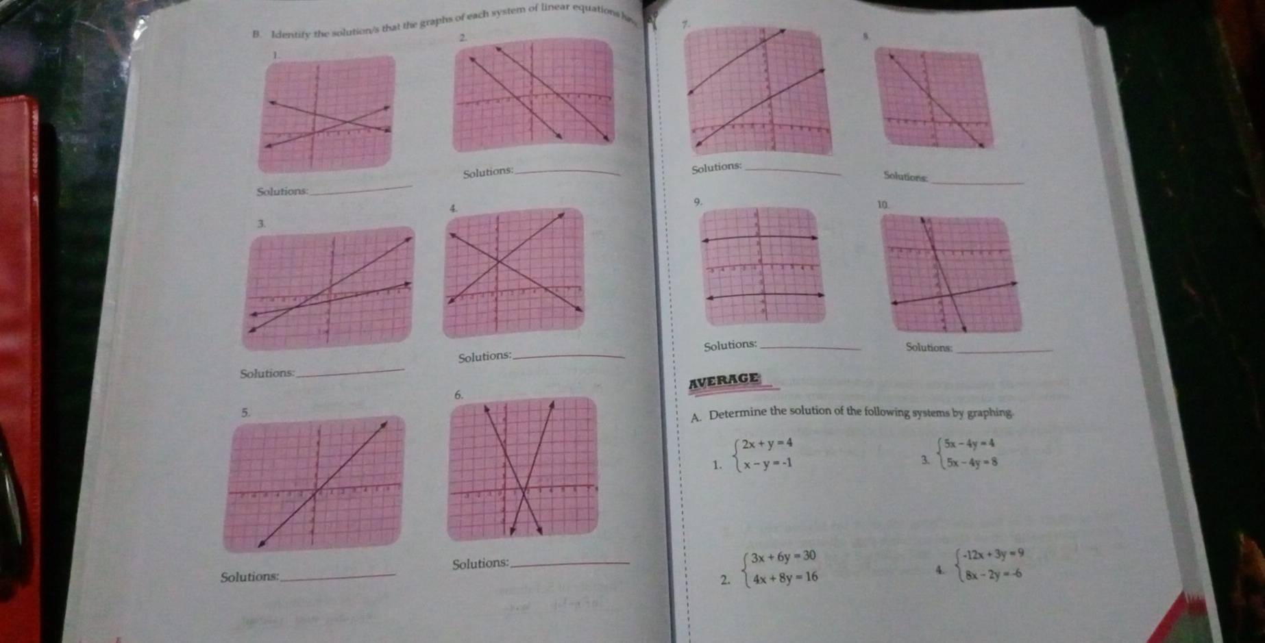 Identity the solution/s that the graphs of each system of linear equationsla 
Solutions:_ 
Solutions:_ 
_ 
Solutions:_ 
Solutions: 
Solutions:_ Solutions:_ 
Solutions:_ 
Solutions: 
_ 
AVERAGE 
A. Determine the solution of the following systems by graphing. 
1. beginarrayl 2x+y=4 x-y=-1endarray.
3. beginarrayl 5x-4y=4 5x-4y=8endarray.
2. beginarrayl 3x+6y=30 4x+8y=16endarray.
Solutions: _Solutions:_ 
4. beginarrayl -12x+3y=9 8x-2y=-6endarray.