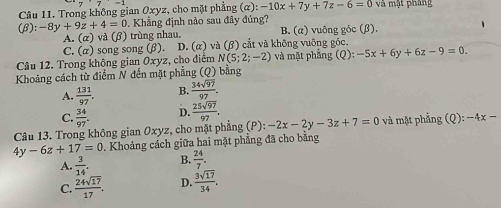 Trong không gian Oxyz, cho mặt phẳng (α): -10x+7y+7z-6=0 và mặt pháng
(beta ):-8y+9z+4=0. Khẳng định nào sau đây đúng?
A. (alpha ) và (beta ) trùng nhau. B. (α) vuông góc (β).
C. (alpha ) song song (β). D. ( x) và (β) cắt và không vuông góc.
Câu 12. Trong không gian Oxyz, cho điểm N(5;2;-2) và mặt phẳng (Q): -5x+6y+6z-9=0. 
Khoảng cách từ điểm N đến mặt phẳng (Q) bằng
A.  131/97 .
B.  34sqrt(97)/97 .
C.  34/97 .
D.  25sqrt(97)/97 . 
Câu 13. Trong không gian Oxyz, cho mặt phẳng (P): -2x-2y-3z+7=0 và mặt phẳng (Q): -4x-
4y-6z+17=0. Khoảng cách giữa hai mặt phẳng đã cho bằng
A.  3/14 .
B.  24/7 .
C.  24sqrt(17)/17 . D.  3sqrt(17)/34 .