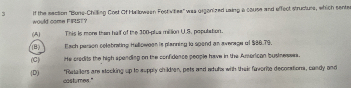 If the section "Bone-Chilling Cost Of Halloween Festivities" was organized using a cause and effect structure, which sente
would come FIRST?
(A) This is more than half of the 300 -plus million U.S. population.
(B) Each person celebrating Halloween is planning to spend an average of $86.79.
(C) He credits the high spending on the confidence people have in the American businesses.
(D) "Retailers are stocking up to supply children, pets and adults with their favorite decorations, candy and
costumes."