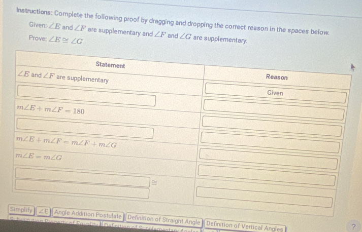 Instructions: Complete the following proof by dragging and dropping the correct reason in the spaces below.
Given: ∠ E and ∠ F are supplementary and ∠ F and ∠ G are supplementary.
Prove: ∠ E≌ ∠ G
ngle Definition of Vertical Angles
Cqualitica Deficition of Suncler
?