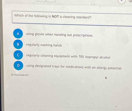 Which of the following is NOT a cleaning standard?
A using gloves when handing out prescriptions
B regularly washing hands
C regularly cleaning equipment with 70% isopropyl alcohol
D using designated trays for medications with an allergy potential
PA-FINALEXAM-201