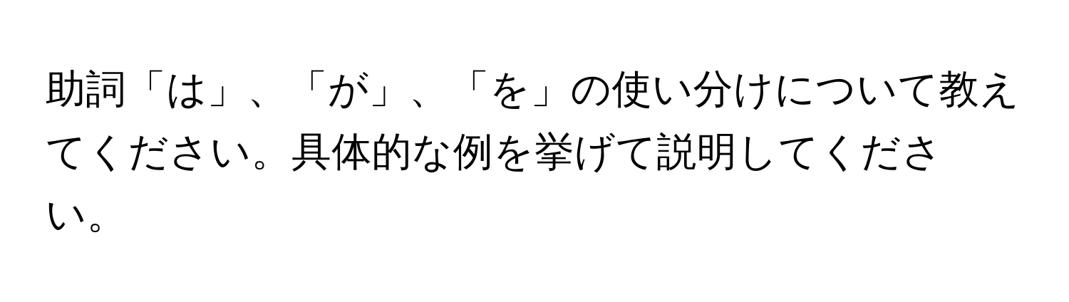 助詞「は」、「が」、「を」の使い分けについて教えてください。具体的な例を挙げて説明してください。