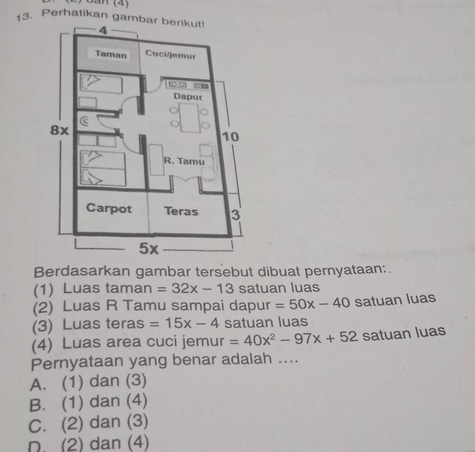 Perhatikan gambar berikut!
Berdasarkan gambar tersebut dibuat pernyataan:
(1) Luas taman =32x-13 satuan luas
(2) Luas R Tamu sampai dapur =50x-40 satuan luas
(3) Luas teras =15x-4 satuan luas
(4) Luas area cuci jemur =40x^2-97x+52 satuan luas
Pernyataan yang benar adalah ....
A. (1) dan (3)
B. (1) dan (4)
C. (2) dan (3)
D. (2) dan (4)