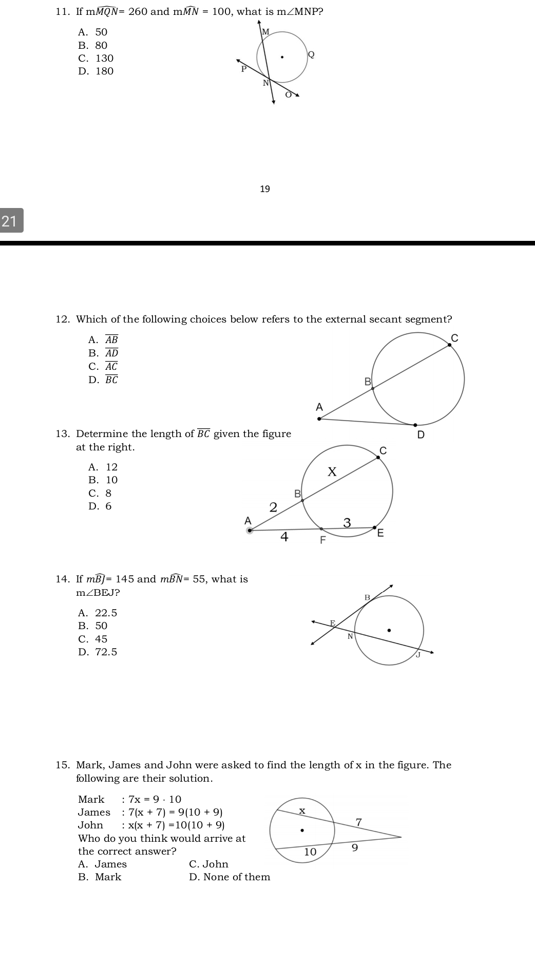 If mwidehat MQN=260 and mwidehat MN=100 , what is m∠ MNP ?
A. 50
B. 80
C. 130
D. 180
19
21
12. Which of the following choices below refers to the external secant segment?
A. overline AB
B. overline AD
C. overline AC
D. overline BC
13. Determine the length of BC given the figure
at the right.
A. 12
B. 10
C. 8
D. 6
14. If mwidehat BJ=145 and mwidehat BN=55 , what is
m ∠ BEJ
A. 22.5
B. 50
C. 45
D. 72.5
15. Mark, James and John were asked to find the length of x in the figure. The
following are their solution.
Mark :7x=9· 10
James :7(x+7)=9(10+9)
John :x(x+7)=10(10+9)
Who do you think would arrive at
the correct answer?
A. James C. John
B. Mark D. None of them