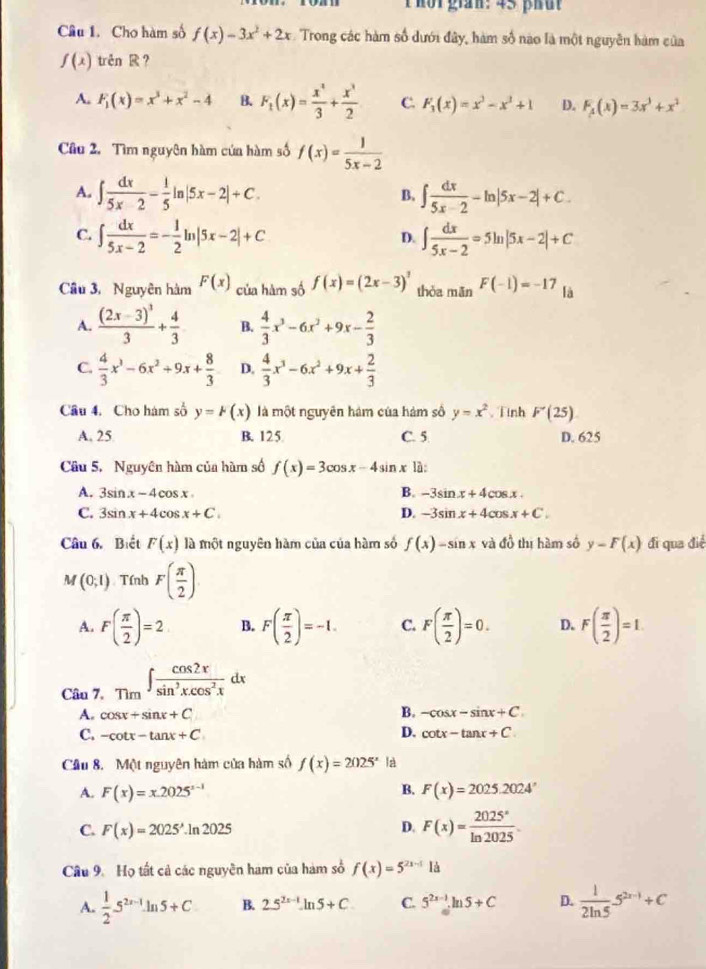 hot gian: 45 phut
Câu 1. Cho hàm số f(x)=3x^2+2x Trong các hàm số dưới đây, hàm số nào là một nguyên hàm của
f(x) trên ？
A. F_1(x)=x^3+x^2-4 B. F_t(x)= x^4/3 + x^3/2  C. F_3(x)=x^3-x^2+1 D. F_A(x)=3x^3+x^2
Câu 2. Tìm nguyên hàm của hàm số f(x)= 1/5x-2 
A. ∈t  dx/5x-2 - 1/5 ln |5x-2|+C. B. ∈t  dx/5x-2 -ln |5x-2|+C.
C. ∈t  dx/5x-2 =- 1/2 ln |5x-2|+C ∈t  dx/5x-2 =5ln |5x-2|+C
D.
Cầu 3, Nguyên hàm F(x) của hàm số f(x)=(2x-3)^3 thòa mǎn F(-1)=-17 là
A. frac (2x-3)^33+ 4/3  B.  4/3 x^3-6x^2+9x- 2/3 
C.  4/3 x^3-6x^2+9x+ 8/3  D.  4/3 x^3-6x^2+9x+ 2/3 
Câu 4. Cho hàm số y=k(x) là một nguyên hám của hàm số y=x^2 Tinh F'(25)
A. 25 B. 125 C. 5 D. 625
Cầu 5. Nguyên hàm của hàm số f(x)=3cos x-4sin x là:
B.
A. 3sin x-4cos x -3sin x+4cos x.
C. 3sin x+4cos x+C. D. -3sin x+4cos x+C.
Câu 6. Biết F(x) là một nguyên hàm của của hàm số f(x)-sin x và đồ thị hàm số y-F(x) đi qua x°
M (0;1) Tính F( π /2 )
A. F( π /2 )=2 B. F( π /2 )=-1. C. F( π /2 )=0. D. F( π /2 )=1.
Câu 7、 Tìm ∈t  cos 2x/sin^3xcos^2x dx
B.
A. cos x+sin x+C -cos x-sin x+C.
C. -cot x-tan x+C D. cot x-tan x+C
Cầu 8. Một nguyên hàm của hàm số f(x)=2025^x là
B.
A. F(x)=x.2025^(x-1) F(x)=2025.2024°
C. F(x)=2025^3.ln 2025 D. F(x)= 2025°/ln 2025 .
Câu 9. Họ tất cả các nguyên ham của hàm số f(x)=5^(2x-1)1a
A.  1/2 5^(2x-1)ln 5+C B. 2.5^(2x-1)-ln 5+C C. 5^(2x-1).ln 5+C D.  1/2ln 5 5^(2x-1)+C