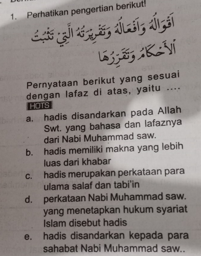 Perhatikan pengertian berikut!
Pernyataan berikut yang sesuai
dengan lafaz di atas, yaitu ....
HOTS
a. hadis disandarkan pada Allah
Swt. yang bahasa dan lafaznya
dari Nabi Muhammad saw.
b. hadis memiliki makna yang lebih
luas dari khabar
c. hadis merupakan perkataan para
ulama salaf dan tabi’in
d. perkataan Nabi Muhammad saw.
yang menetapkan hukum syariat
Islam disebut hadis
e. hadis disandarkan kepada para
sahabat Nabi Muhammad saw..