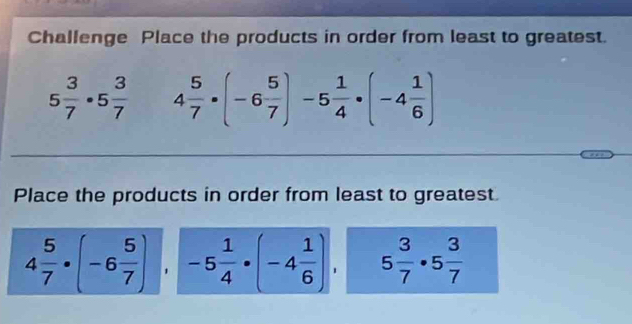 Challenge Place the products in order from least to greatest.
5 3/7 · 5 3/7  4 5/7 · (-6 5/7 )-5 1/4 · (-4 1/6 )
Place the products in order from least to greatest
4 5/7 · (-6 5/7 ), -5 1/4 · (-4 1/6 ), 5 3/7 · 5 3/7 