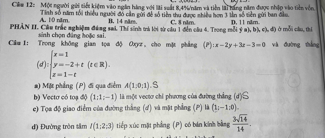 Một người gửi tiết kiệm vào ngân hàng với lãi suất 8, 4% /năm và tiền lãi hãng năm được nhập vào tiền vốn.
Tính số năm tối thiều người đó cần gửi để số tiền thu được nhiều hơn 3 lần số tiền gửi ban đầu.
A. 10 năm. B. 14 năm. C. 8 năm. D. 11 năm.
PHÀN II. Câu trắc nghiệm đúng sai. Thí sinh trả lời từ câu 1 đến câu 4. Trong mỗi ý a), b), c), d) ở mỗi câu, thí
sinh chọn đúng hoặc sai.
Câu 1: Trong không gian tọa độ Oxyz , cho mặt phẳng (P): x-2y+3z-3=0 và đường thẳng
(d):beginarrayl x=1 y=-2+t(t∈ R). z=1-tendarray.
a) Mặt phẳng (P) đi qua điểm A(1;0;1).≤slant
b) Vectơ có toạ độ (1;1;-1) là một vectơ chỉ phương của đường thẳng (d)$
c) Tọa độ giao điểm của đường thẳng (d) và mặt phẳng (P) là (1;-1;0).
d) Đường tròn tâm I(1;2;3) tiếp xúc mặt phẳng (P) có bán kính bằng  3sqrt(14)/14 .