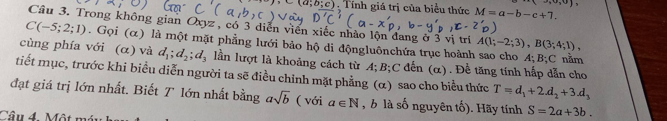 (3,0,0
a;b;c) : Tính giá trị của biểu thức M=a-b-c+7. 
Câu 3. Trong không gian Oxyz , có 3 diễn viến xiếc nhào lộn đang ở 3 vị trí A(1;-2;3), B(3;4;1),
C(-5;2;1). Gọi (α) là một mặt phẳng lưới bảo hộ di độngluônchứa trục hoành sao cho A; B; C nằm 
cùng phía với (alpha ) và d_1; d_2; d_3 lần lượt là khoảng cách từ A; B; C đến (α). Để tăng tính hấp dẫn cho 
tiết mục, trước khi biểu diễn người ta sẽ điều chỉnh mặt phẳng (α) sao cho biểu thức T=d_1+2.d_2+3.d_3
đạt giá trị lớn nhất. Biết T lớn nhất bằng asqrt(b) ( với a∈ N , b là số nguyên tố). Hãy tính S=2a+3b. 
Câu 4 Một r