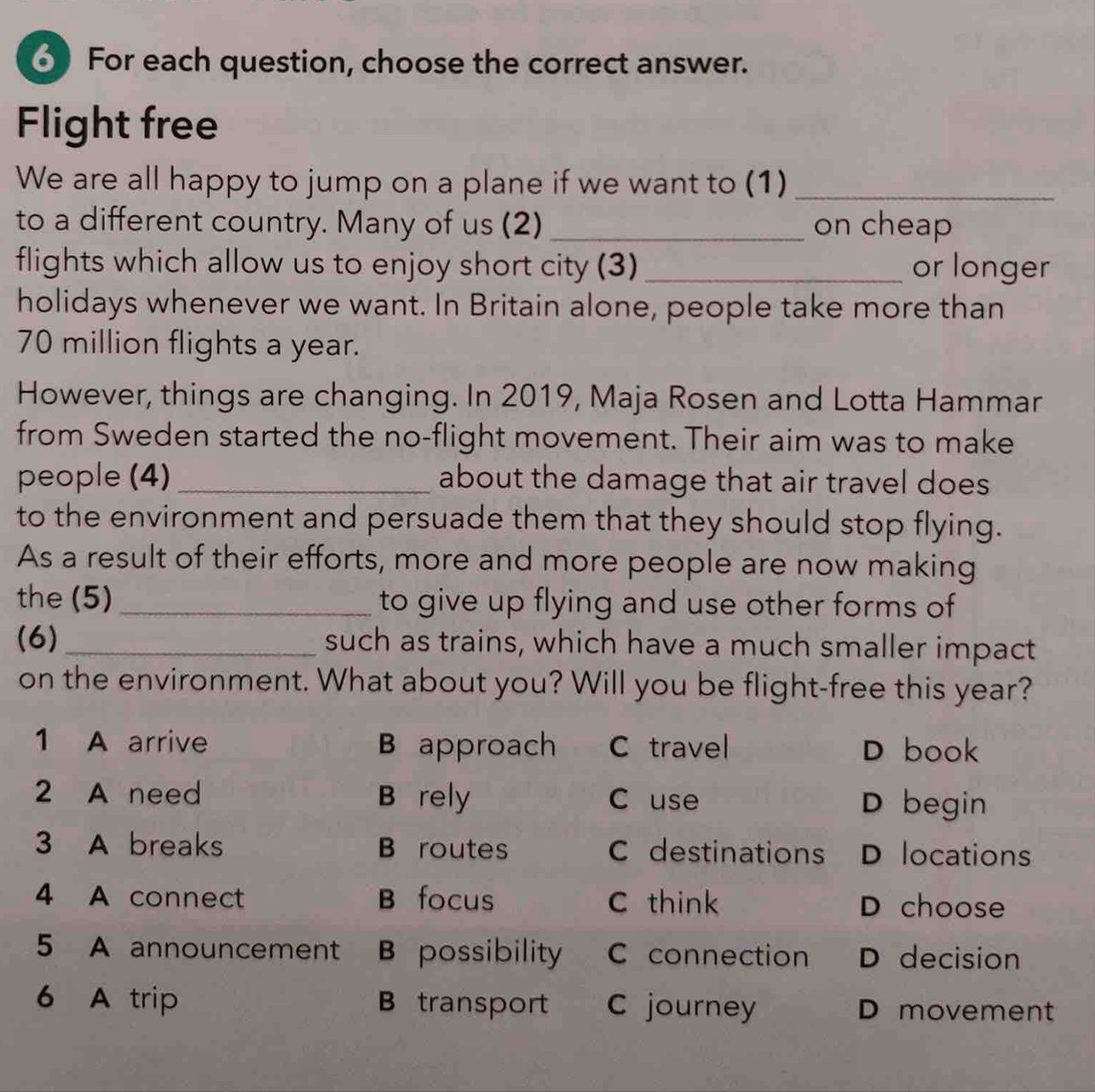 For each question, choose the correct answer.
Flight free
We are all happy to jump on a plane if we want to (1)_
to a different country. Many of us (2)_ on cheap
flights which allow us to enjoy short city (3) _or longer
holidays whenever we want. In Britain alone, people take more than
70 million flights a year.
However, things are changing. In 2019, Maja Rosen and Lotta Hammar
from Sweden started the no-flight movement. Their aim was to make
people (4) _about the damage that air travel does
to the environment and persuade them that they should stop flying.
As a result of their efforts, more and more people are now making
the (5)_ to give up flying and use other forms of
(6) _such as trains, which have a much smaller impact
on the environment. What about you? Will you be flight-free this year?
1 A arrive B approach C travel D book
2 A need B rely C use D begin
3 A breaks B routes C destinations D locations
4 A connect B focus C think D choose
5 A announcement B possibility C connection D decision
6 A trip B transport C journey D movement