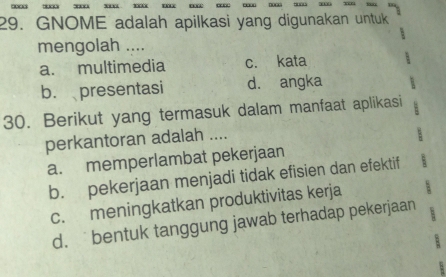 GNOME adalah apilkasi yang digunakan untuk

mengolah ....
a. multimedia c. kata
b. presentasi d. angka
30. Berikut yang termasuk dalam manfaat aplikasi
perkantoran adalah ....
a. memperlambat pekerjaan
b. pekerjaan menjadi tidak efisien dan efektif
c. meningkatkan produktivitas kerja
d.bentuk tanggung jawab terhadap pekerjaan