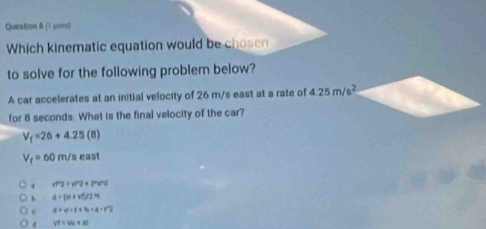 Queation & (1 μoπ)
Which kinematic equation would be chosen
to solve for the following problem below?
A car accelerates at an initial velocity of 26 m/s east at a rate of 4.25m/s^2
for 8 seconds. What is the final velocity of the car?
V_f=26+4.25(8)
V_f=60m/s 0□ □
a vf^22+vf^22+27a^2d
b d=(vt+vt)/2=1
e d=vt+t+7a+R+2
d VI=Ve+at