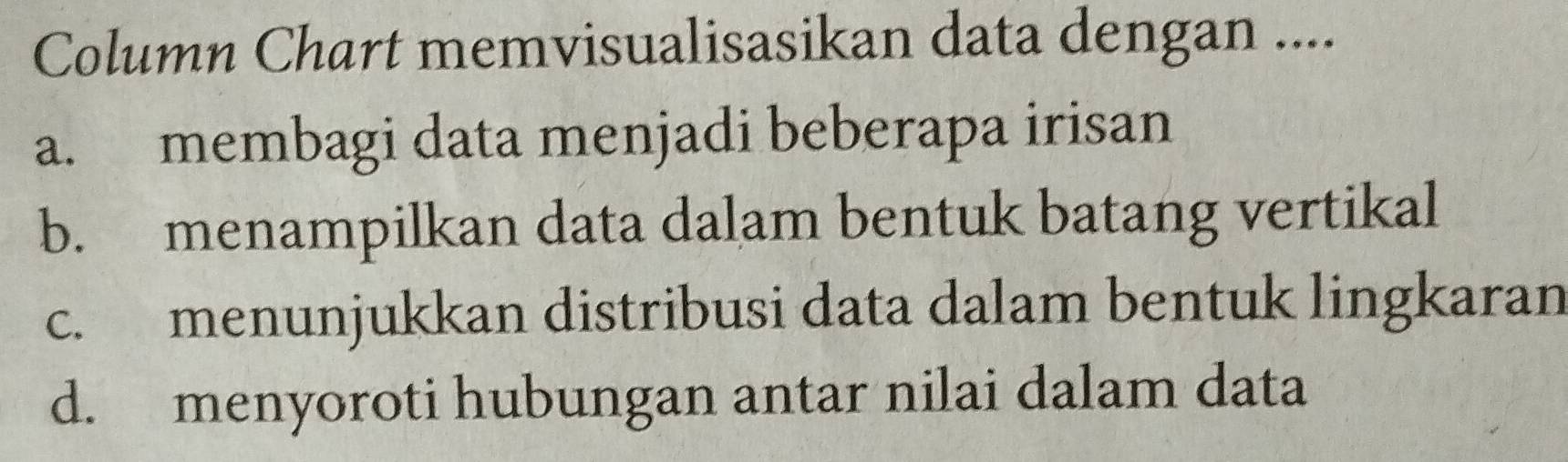 Column Chart memvisualisasikan data dengan ....
a. membagi data menjadi beberapa irisan
b. menampilkan data dalam bentuk batang vertikal
c. menunjukkan distribusi data dalam bentuk lingkaran
d. menyoroti hubungan antar nilai dalam data