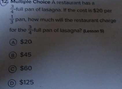 A restaurant has a
 3/4  full pan of lasagna. If the cost is $20 per
 1/3  pan, how much will the restaurant charge
for the  3/4  full pan of lasagna? (Lesson 5)
A $20
B $45
C $60
D $125