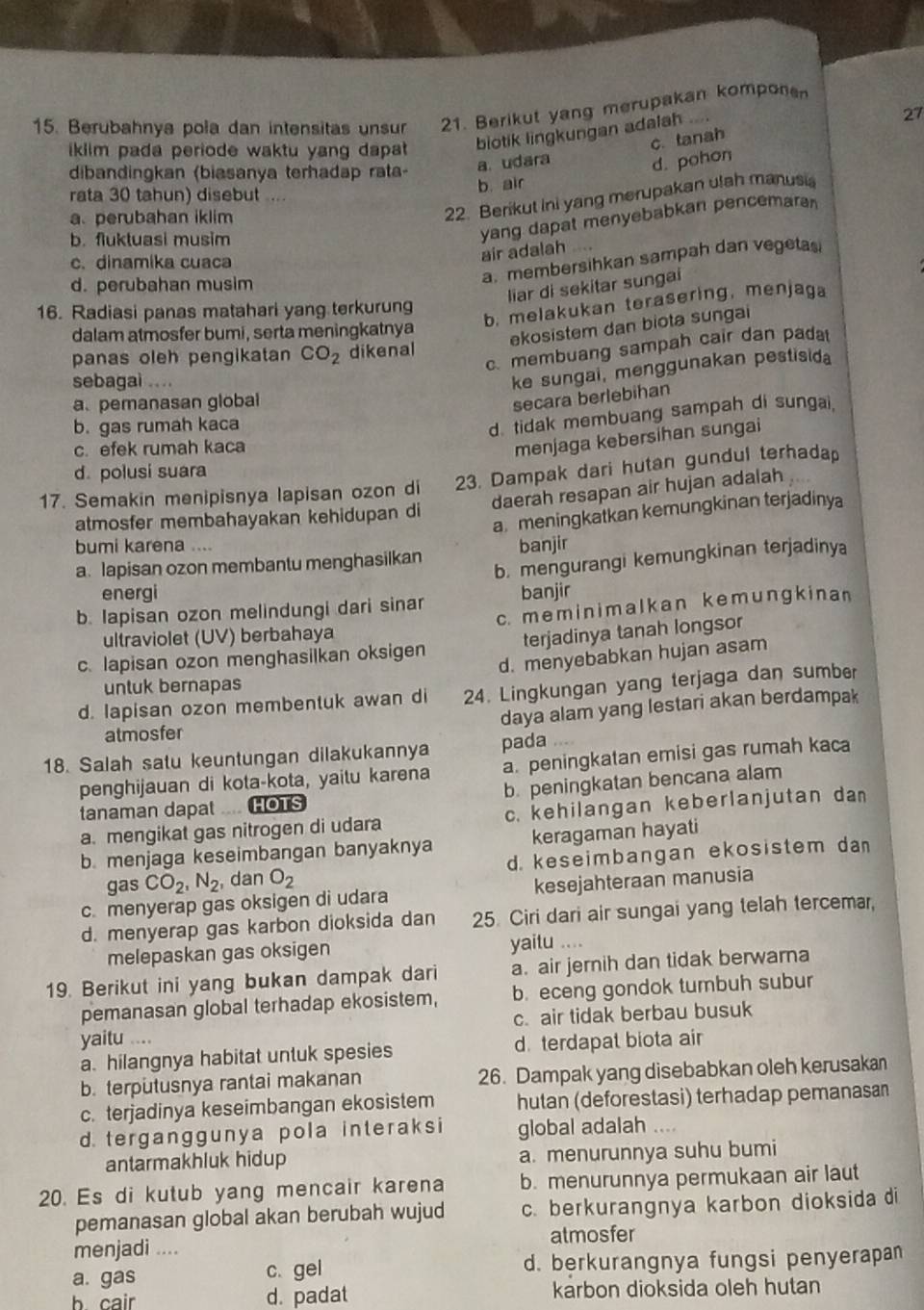 Berubahnya pola dan intensitas unsur 21. Berikut yang merupakan kompone
ikiim pada periode waktu yang dapat . biotik lingkungan adalah
27
a. udara c. tanah
dibandingkan (biasanya terhadap rata-
d. pohon
b. air
rata 30 tahun) disebut .
a perubahan iklim
22. Berikut ini yang merupakan ulah manusia
b. fluktuasi musim
yang dapat menyebabkan pencemara
c. dinamika cuaca
air adalah
d. perubahan musim
a. membersihkan sampah dan vegetas
liar di sekitar sungai
16. Radiasi panas matahari yang terkurung
b. melakukan terasering, menjaga
dalam atmosfer bumi, serta meningkatnya
ekosistem dan biota sungai
c. membuang sampah cair dan padat
panas oleh pengikatan CO_2 dikenal
sebagai ...
ke sungai, menggunakan pestisida
a. pemanasan global
secara berlebihan
b. gas rumah kaca
d. tidak membuang sampah di sungai.
c. efek rumah kaca
menjaga kebersihan sungai
d. polusi suara
17. Semakin menipisnya lapisan ozon di 23. Dampak dari hutan gundul terhadap
daerah resapan air hujan adalah
a meningkatkan kemungkinan terjadinya
atmosfer membahayakan kehidupan di
bumi karena ....
a. lapisan ozon membantu menghasilkan banjir
b. mengurangi kemungkinan terjadinya
energi
b. Iapisan ozon melindungi dari sinar banjir
ultraviolet (UV) berbahaya c. meminimalkan kemungkinan
c. lapisan ozon menghasilkan oksigen terjadinya tanah longsor
d. menyebabkan hujan asam
untuk bernapas
d. lapisan ozon membentuk awan di 24. Lingkungan yang terjaga dan sumber
daya alam yang lestari akan berdampak
atmosfer
18. Salah satu keuntungan dilakukannya pada
penghijauan di kota-kota, yaitu karena a. peningkatan emisi gas rumah kaca
tanaman dapat .... HOTS b. peningkatan bencana alam
a. mengikat gas nitrogen di udara c. kehilangan keberlanjutan dan
b. menjaga keseimbangan banyaknya keragaman hayati
gas CO_2,N_2 , dan O_2 d. keseimbangan ekosistem dan
c. menyerap gas oksigen di udara kesejahteraan manusia
d. menyerap gas karbon dioksida dan 25. Ciri dari air sungai yang telah tercemar,
melepaskan gas oksigen yaitu ....
19. Berikut ini yang bukan dampak dari a. air jernih dan tidak berwarna
pemanasan global terhadap ekosistem, b. eceng gondok tumbuh subur
yaitu .... c. air tidak berbau busuk
a. hilangnya habitat untuk spesies d. terdapat biota air
b. terputusnya rantai makanan 26. Dampak yang disebabkan oleh kerusakan
c. terjadinya keseimbangan ekosistem hutan (deforestasi) terhadap pemanasan
d. terganggunya pola interaksi global adalah .
antarmakhluk hidup a. menurunnya suhu bumi
20. Es di kutub yang mencair karena b. menurunnya permukaan air laut
pemanasan global akan berubah wujud c. berkurangnya karbon dioksida di
menjadi .... atmosfer
a. gas c.gel d. berkurangnya fungsi penyerapan
b cair d. padat karbon dioksida oleh hutan