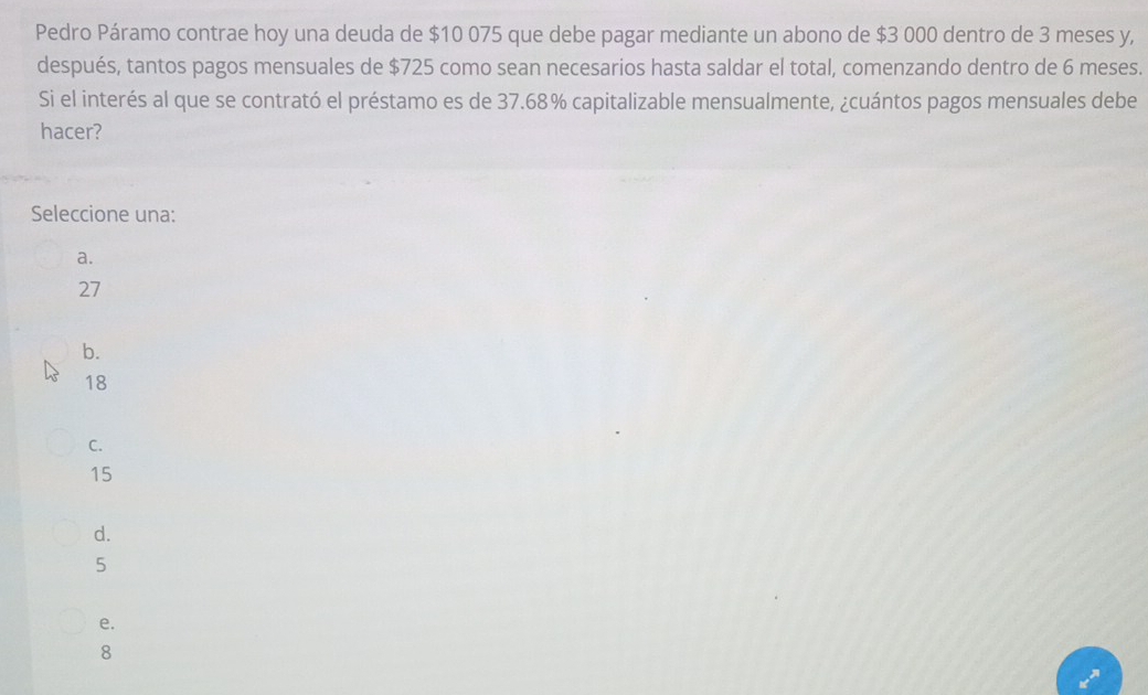 Pedro Páramo contrae hoy una deuda de $10 075 que debe pagar mediante un abono de $3 000 dentro de 3 meses y,
después, tantos pagos mensuales de $725 como sean necesarios hasta saldar el total, comenzando dentro de 6 meses.
Si el interés al que se contrató el préstamo es de 37.68% capitalizable mensualmente, ¿cuántos pagos mensuales debe
hacer?
Seleccione una:
a.
27
b.
18
C.
15
d.
5
e.
8