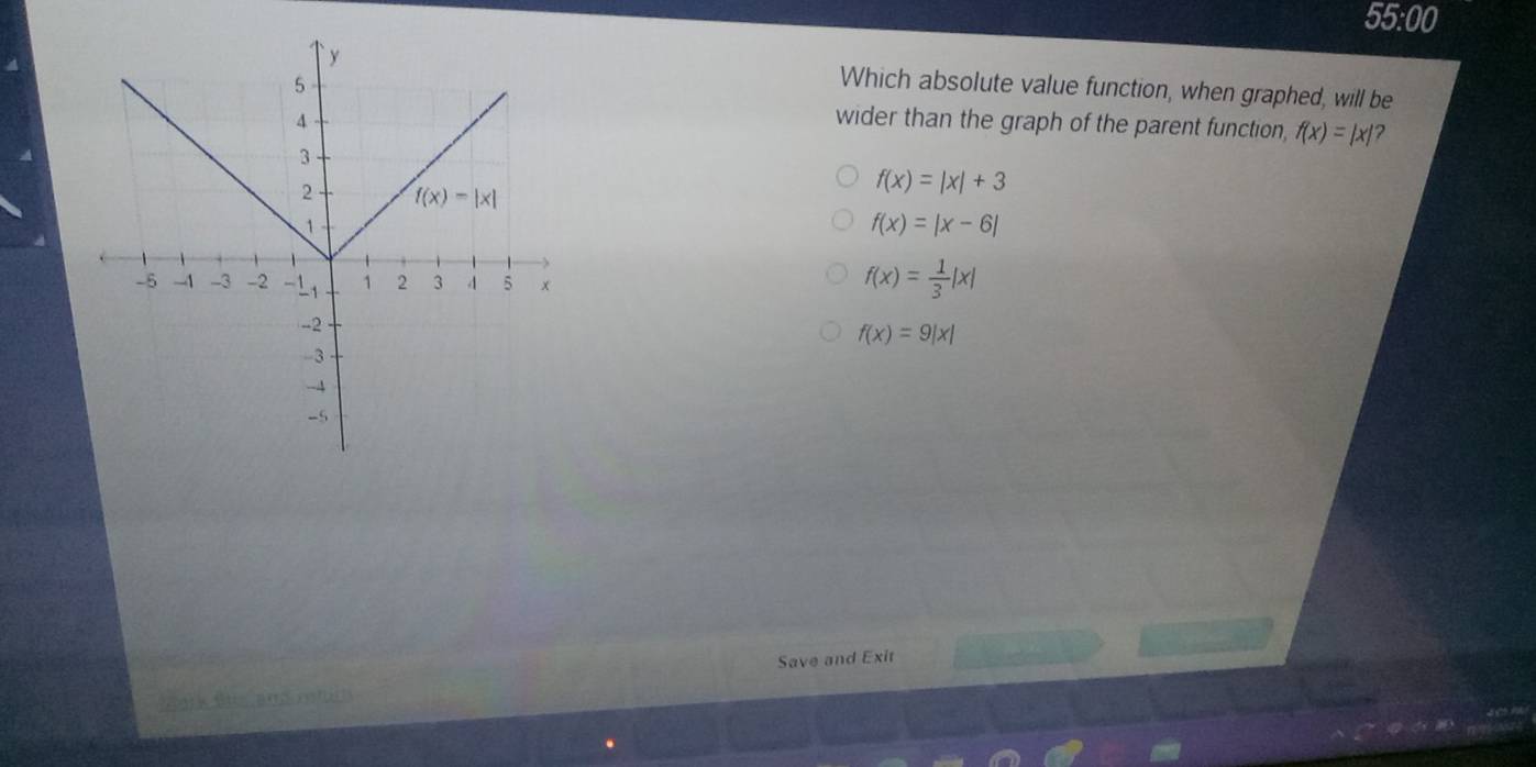 55:00
Which absolute value function, when graphed, will be
wider than the graph of the parent function, f(x)=|x| ?
f(x)=|x|+3
f(x)=|x-6|
f(x)= 1/3 |x|
f(x)=9|x|
Save and Exit
2