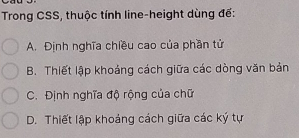 Trong CSS, thuộc tính line-height dùng để:
A. Định nghĩa chiều cao của phần tử
B. Thiết lập khoảng cách giữa các dòng văn bản
C. Định nghĩa độ rộng của chữ
D. Thiết lập khoảng cách giữa các ký tự