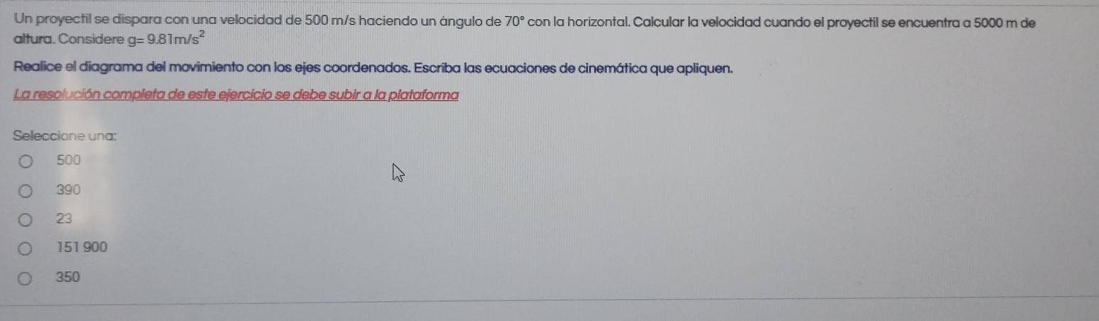 Un proyectil se dispara con una velocidad de 500 m/s haciendo un ángulo de 70° con la horizontal. Calcular la velocidad cuando el proyectil se encuentra a 5000 m de
altura. Considere g=9.81m/s^2
Realice el diagrama del movimiento con los ejes coordenados. Escriba las ecuaciones de cinemática que apliquen.
La resolución completa de este ejercicio se debe subir a la plataforma
Seleccione una:
500
390
23
151900
350