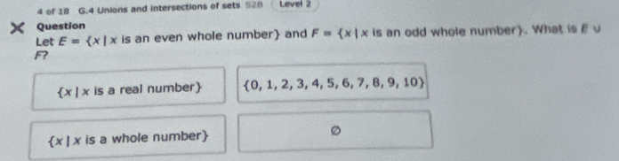 of 18 G.4 Unions and intersections of sets 528 Level 2 
× Question 
Let E= x|x is an even whole number and F= x|x is an odd whole number). What is E u 
R
 x|x is a real number  0,1,2,3,4,5,6,7,8,9,10
 x|x is a whole number