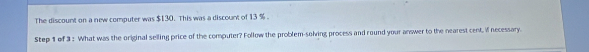 The discount on a new computer was $130. This was a discount of 13 %. 
Step 1 of 3 : What was the original selling price of the computer? Follow the problem-solving process and round your answer to the nearest cent, if necessary.