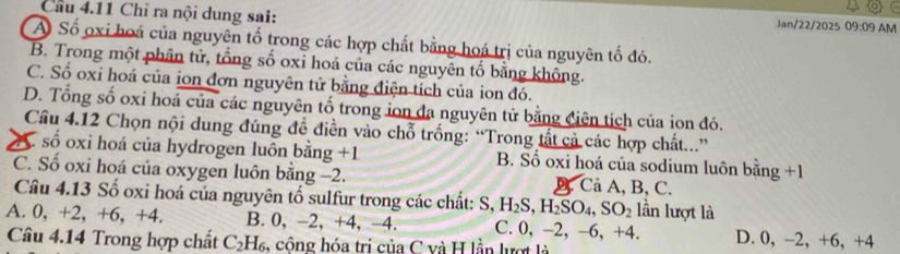 Cầu 4.11 Chỉ ra nội dung sai:
Jan/22/2025 09:09 AM
A Số oxi boá của nguyên tố trong các hợp chất bằng hoá trị của nguyên tố đó.
B. Trong một phân tử, tổng số oxỉ hoá của các nguyên tố bằng không.
C. Số oxi hoá của ion đơn nguyên tử bằng điện tích của ion đó.
D. Tổng số oxi hoá của các nguyên tố trong ion đa nguyên tử bằng ciên tích của ion đó.
Câu 4.12 Chọn nội dung đúng để điền vào chỗ trống: “Trong tất cả các hợp chất...”
A . số oxi hoá của hydrogen luôn bằng +1 B. Số oxi hoá của sodium luôn bằng +1
C. Số oxi hoá của oxygen luôn bằng -2. B. Cả A, B, C.
Câu 4.13 Số oxi hoá của nguyên tố sulfur trong các chất: S, H_2S, H_2SO_4, SO_2 lần lượt là
A. 0, +2, +6, +4. B. 0, −2, +4, -4. C. 0, -2, −6, +4. D. 0, −2, +6, +4
Câu 4.14 Trong hợp chất C_2H_6 , công hóa trị của C và H lần lượt là