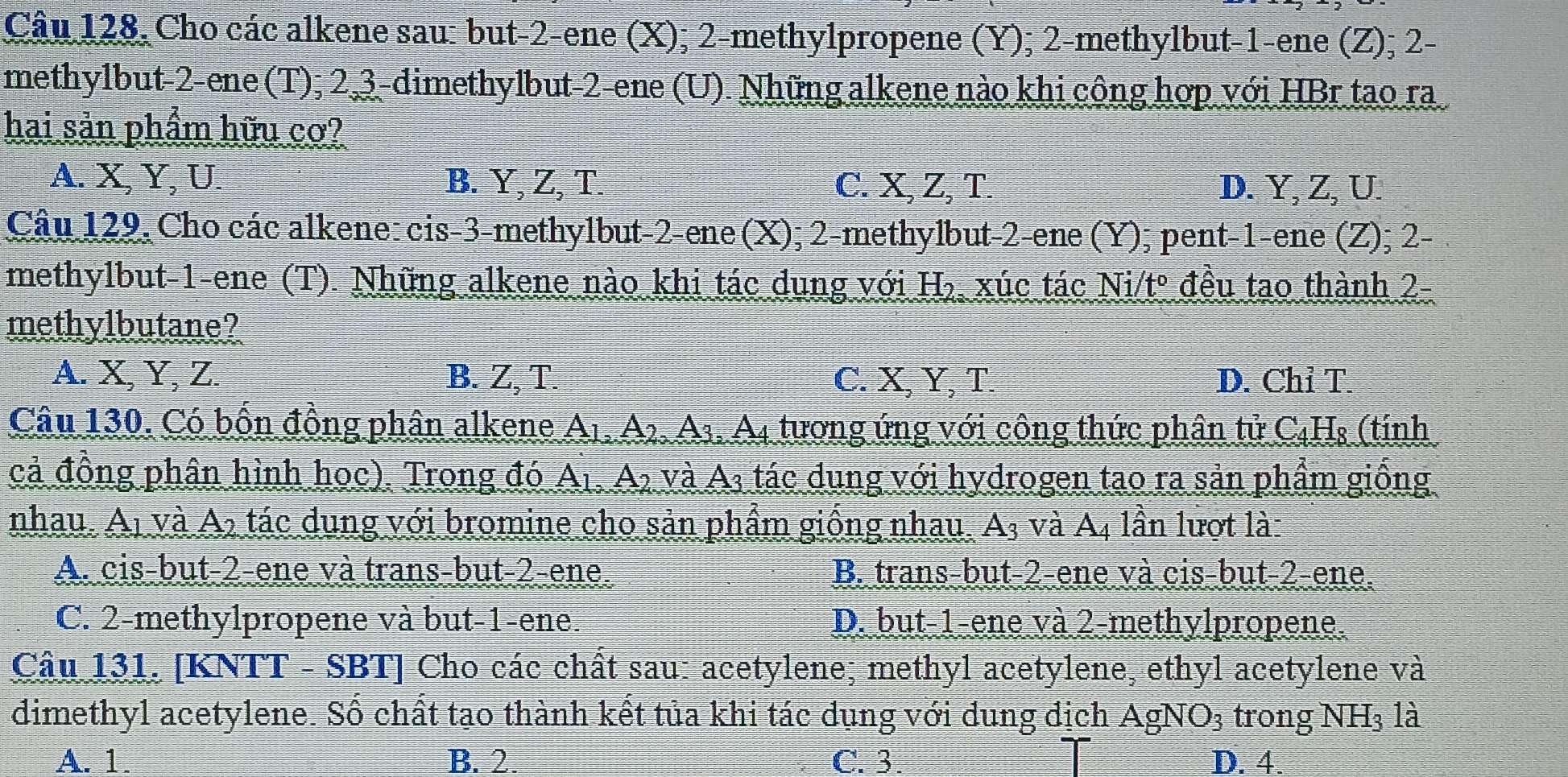 Câu 128, Cho các alkene sau: but-2-ene (X); 2-methylpropene (Y); 2-methylbut-1-ene (Z); 2-
methylbut-2-ene(T); 2 3-dimethylbut-2-ene (U). Những alkene nào khi công hợp với HBr tao ra
hai sản phầm hữu cơ?
A. X, Y, U. B. Y, Z, T. C. X, Z, T. D. Y, Z, U.
Câu 129, Cho các alkene: cis-3-methylbut-2-ene (X); 2-methylbut-2-ene (Y); pent-1-ene (Z); 2-
methylbut-1-ene (T). Những alkene nào khi tác dung với H_2 xúc tác Vtº đều tao thành 2- vector SO
methylbutane?
A. X, Y, Z. B. Z, T. C. X, Y, T. D. Chỉ T.
Câu 130. Có bốn đồng phân alkene A_1,A_2,A_3,A_4 tương ứng với công thức phân tử C₄H₈ (tính
cả đồng phân hình học). Trong đó A_1 A_2 và A3 tác dung với hydrogen tao ra sản phẩm giống
nhau. Ai và A2 tác dung với bromine cho sản phẩm giống nhau. A₃ và A4 lần lượt là:
A. cis-but-2-ene và trans-but-2-ene. B. trans-but-2-ene và cis-but-2-ene.
C. 2-methylpropene và but-1-ene. D. but-1-ene và 2-methylpropene.
Câu 131. [KNTT - SBT] Cho các chất sau: acetylene; methyl acetylene, ethyl acetylene và
dimethyl acetylene. Số chất tạo thành kết tủa khi tác dụng với dung địch AgNO_3 trong NH₃ là
A. 1. B. 2. C.3. D. 4.