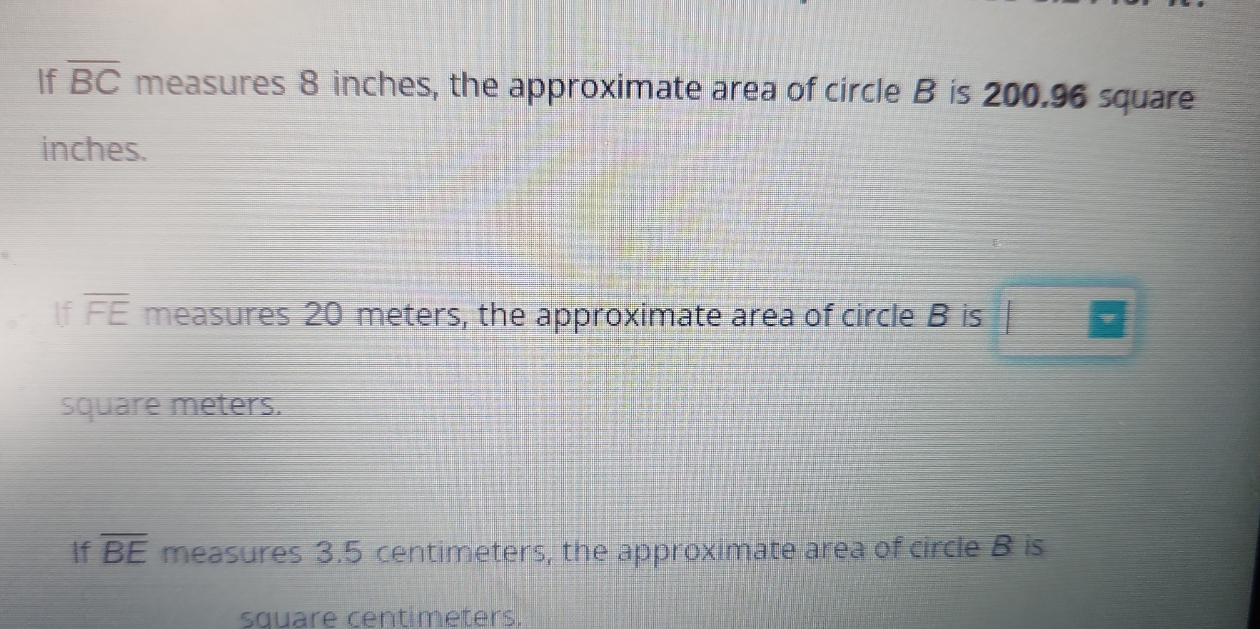 If overline BC measures 8 inches, the approximate area of circle B is 200.96 square
inches. 
If overline FE measures 20 meters, the approximate area of circle B is
square meters. 
If overline BE measures 3.5 centimeters, the approximate area of circle B is
square centimeters.