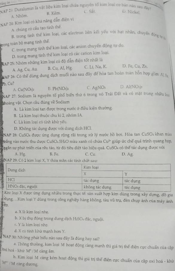 Tổng ôn
NAP 23: Duralumin là vật liệu kim loại chứa nguyên tố kim loại cơ bản nào sau đây?
A. Nhôm. B. Kêrn. C. Sắt. D. Nickel.
NAP 24: Kim loại có khả năng dẫn điện vì
A. chúng có cấu tạo tinh thế.
B. trong tinh thế kim loại, các electron liên kết yếu với hạt nhân, chuyển động tư
trong toàn bộ mạng tinh thế
C. trong mạng tinh thế kim loại, các anion chuyển động tự do.
D. trong mạng tinh thể kim loại có các cation kim loại.
NAP 25: Nhóm những kim loại có độ dẫn điện tốt nhất là
A. Ag, Cu, Au. B. Cu, Al, Hg. C. Li, Na, K. D. Fe, Cu, Zn.
NAP 26: Có thể dùng dung dịch muối nào sau đây để hòa tan hoàn toàn hồn hợp gồm Al F
Pb, Cu?
A. Cu(NO₃)₂ B. Pb(NO_3 12 C. AgNO_2 D. Al(NO_1)_3
NAP 27: Sodium là nguyên tố phố biến thứ 6 trong vò Trái Đất và có mặt trong nhiều loại
choáng vật. Chọn câu đúng về Sodium
A. Là kim loại tan được trong nước ở điều kiện thường.
B. Là kim loại thuộc chu kì 2, nhóm IA.
C. Là kim loại có tính khử yếu.
D. Không tác dụng được với dung dịch HCl.
NAP 28: CuSO4 được ứng dụng rộng rãi trong xử lý nước hồ bơi. Hòa tan ở CuSO_4 khan màu
trắng vào nước thu được CuSO₄.5H₂O màu xanh có chứa Cu^(2+) giúp ức chế quá trình quang họp,
ngăn sự phát triển của rêu tảo, từ đó tiêu diệt tảo hiệu quả. CuSO: có thể tác dụng được với
A. Hg. B. Fe. C. Cu. D. Ag.
KNAP 29: Có 2 kim loại X, Y thóa mãn các tính chất sau:
Kim loại X được ứng dụng nhiều trong thực tế: sản xuất hợp kim dùng trong xây dựng, đồ gia
dụng ...Kim loại Y dùng trong công nghiệp hàng không, tàu vũ trụ, đèn chụp ảnh của máy ảnh
ta.
a. X là kim loại nhẹ.
b. X bị thụ động trong dung dịch H₂SO; đặc, nguội.
c. Y là kim loại nhẹ.
d. X có tính khử mạnh hơn Y.
* NAP 30: Những phát biểu nào sau đây là đúng hay sai?
a. Thông thường, kim loại M hoạt động càng mạnh thì giá trị thế điện cực chuẩn của cặp
bxi hoá - khử M" / M càng âm
b. Kim loại M càng kẻm hoạt động thì giá trị thế điện cực chuẩn của cặp oxi hoá - khử
M** / M càng dương