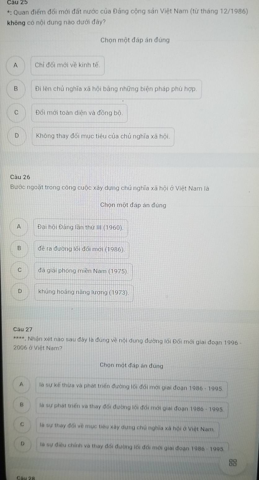 Quan điểm đổi mới đất nước của Đảng cộng sản Việt Nam (từ tháng 12/1986)
không có nội dung nào dưới đây?
Chọn một đáp án đúng
A Chỉ đổi mới về kinh tế.
B Đi lên chủ nghĩa xã hội bảng những biện pháp phù hợp.
C Đối mới toàn diện và đồng bộ.
D Không thay đổi mục tiêu của chủ nghĩa xã hội.
Câu 26
Bước ngoặt trong công cuộc xây dựng chủ nghĩa xã hội ở Việt Nam là
Chọn một đáp án đúng
A Đại hội Đảng lần thứ III (1960).
B đề ra đường lối đối mới (1986)
C đã giải phóng miền Nam (1975).
D khủng hoảng năng lượng (1973).
Câu 27
****. Nhận xét nào sau đây là đúng về nội dung đường lối Đối mới giai đoạn 1996 -
2006 ở Việt Nam?
Chọn một đáp án đúng
A là sự kế thừa và phát triển đường lối đổi mới giai đoạn 1986 - 1995
B là sự phát triển và thay đổi đường lối đổi mới giai đoạn 1986 - 1995
C là sự thay đối về mục tiêu xây dựng chủ nghĩa xã hội ở Việt Nam
D là sự điều chính và thay đối đường lối đổi mới giai đoạn 1986 - 1995
8
Câu 28