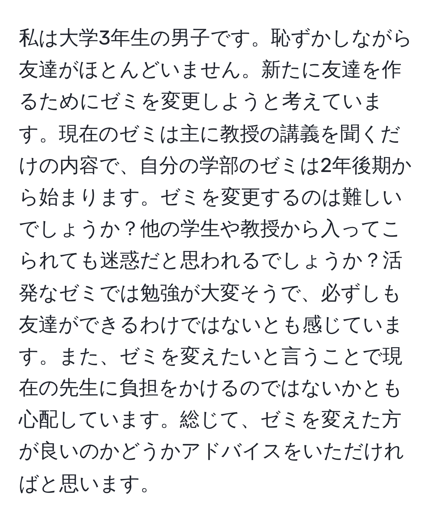 私は大学3年生の男子です。恥ずかしながら友達がほとんどいません。新たに友達を作るためにゼミを変更しようと考えています。現在のゼミは主に教授の講義を聞くだけの内容で、自分の学部のゼミは2年後期から始まります。ゼミを変更するのは難しいでしょうか？他の学生や教授から入ってこられても迷惑だと思われるでしょうか？活発なゼミでは勉強が大変そうで、必ずしも友達ができるわけではないとも感じています。また、ゼミを変えたいと言うことで現在の先生に負担をかけるのではないかとも心配しています。総じて、ゼミを変えた方が良いのかどうかアドバイスをいただければと思います。