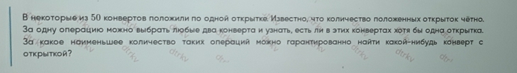 В некоτорыеиз 5О конвертов πоложκили πо однойоτκрыτκе Мзвестно, чτо κоличество лоложенных оτκрыτок четно. 
За одну олерациюо можно выбрать люобые два конверта и узнать, естьли в этих конвертах хоя бы одна открытка. 
3а какое наименьшее количество τаких олераций можно гаранτированно нанτи какой-нибудь конверт с 
открыткой?