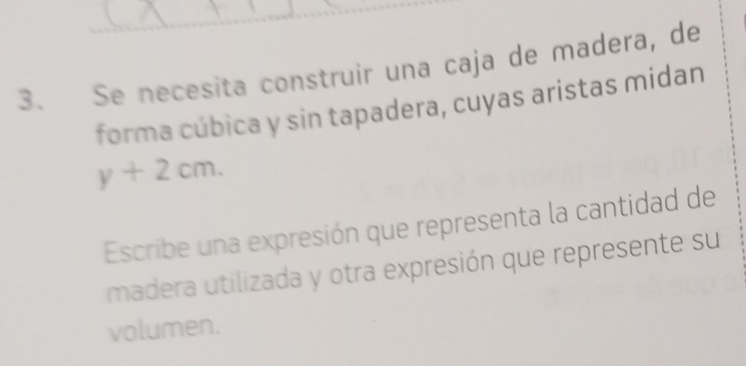 Se necesita construir una caja de madera, de 
forma cúbica y sin tapadera, cuyas aristas midan
y+2cm. 
Escribe una expresión que representa la cantidad de 
madera utilizada y otra expresión que represente su 
volumen.