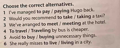 Choose the correct alternatives.
1 I've managed to pay / paying Hugo back.
2 Would you recommend to take / taking a taxi?
3 We’ve arranged to meet / meeting at the hotel.
4 To travel / Traveling by bus is cheaper.
5 Avoid to buy / buying unnecessary things.
6 She really misses to live / living in a city.