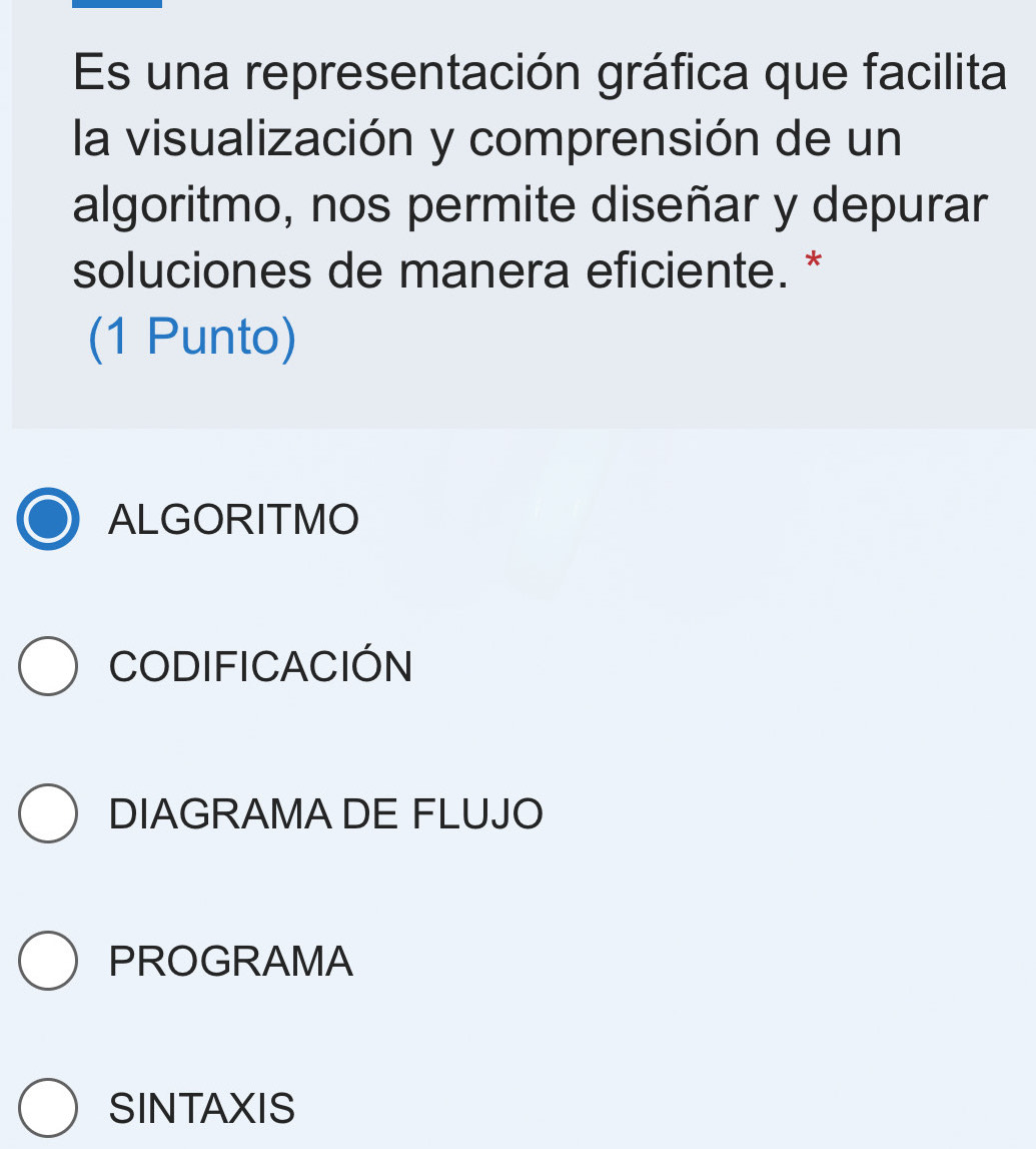 Es una representación gráfica que facilita
la visualización y comprensión de un
algoritmo, nos permite diseñar y depurar
soluciones de manera eficiente. *
(1 Punto)
ALGORITMO
CODIFICACIÓN
DIAGRAMA DE FLUJO
PROGRAMA
SINTAXIS