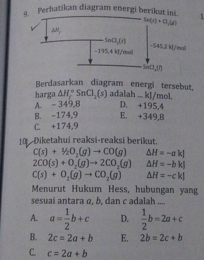 Perhatikan diagram energi berik1
Berdasarkan diagram energi tersebut,
harga △ H_f^((circ)SnCl_2)(s) adalah ... kJ/mol.
A. - 349,8 D. +195,4
B. -174,9 E. +349,8
C. +174,9
101 Diketahui reaksi-reaksi berikut.
C(s)+1/2O_2(g)to CO(g)  1/2 * (frac 1/2^(2) △ H=-akJ
2CO(s)+O_2)(g)to 2CO_2(g) △ H=-bkJ
C(s)+O_2(g)to CO_2(g) △ H=-ckJ
Menurut Hukum Hess, hubungan yang
sesuai antara a, b, dan c adalah ....
A. a= 1/2 b+c D.  1/2 b=2a+c
B. 2c=2a+b E. 2b=2c+b
C. c=2a+b