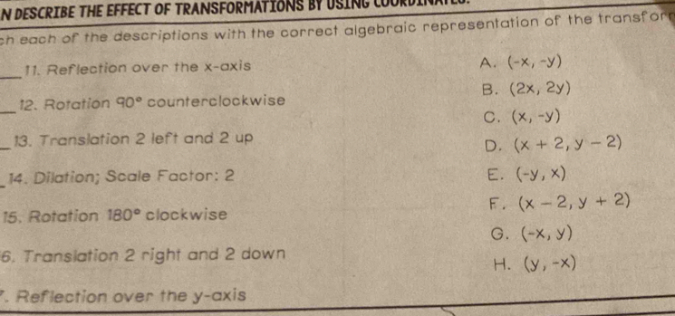 DESCRIBE THE EFFECT OF TRANSFORMATIONS BY USING LOURDI
ch each of the descriptions with the correct algebraic representation of the transfor 
_
11. Reflection over the x-axis
A. (-x,-y)
B. (2x,2y)
_
12. Rotation 90° counterclockwise
C. (x,-y)
_
13. Translation 2 left and 2 up
D. (x+2,y-2)
_
14. Dilation; Scale Factor: 2 E. (-y,x)
F. (x-2,y+2)
15. Rotation 180° clockwise
G. (-x,y)
6. Translation 2 right and 2 down
H. (y,-x). Reflection over the y-axis