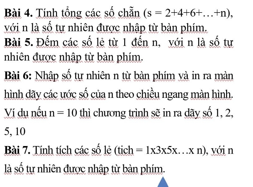 Tính tổng các số chẵn (s=2+4+6+...+n), 
với n là số tự nhiên được nhập từ bàn phím. 
Bài 5. Đếm các số lẻ từ 1 đến n, với n là số tự 
nhiên được nhập từ bàn phím. 
Bài 6: Nhập số tự nhiên n từ bàn phím và in ra màn 
hình dãy các ước số của n theo chiều ngang màn hình. 
Ví du nếu n=10 thì chương trình sẽ in ra dãy số 1, 2,
5, 10
Bài 7. Tính tích các số lẻ (tịch =1* 3* 5* ...* n) , với n 
là số tự nhiên được nhập từ bàn phím.