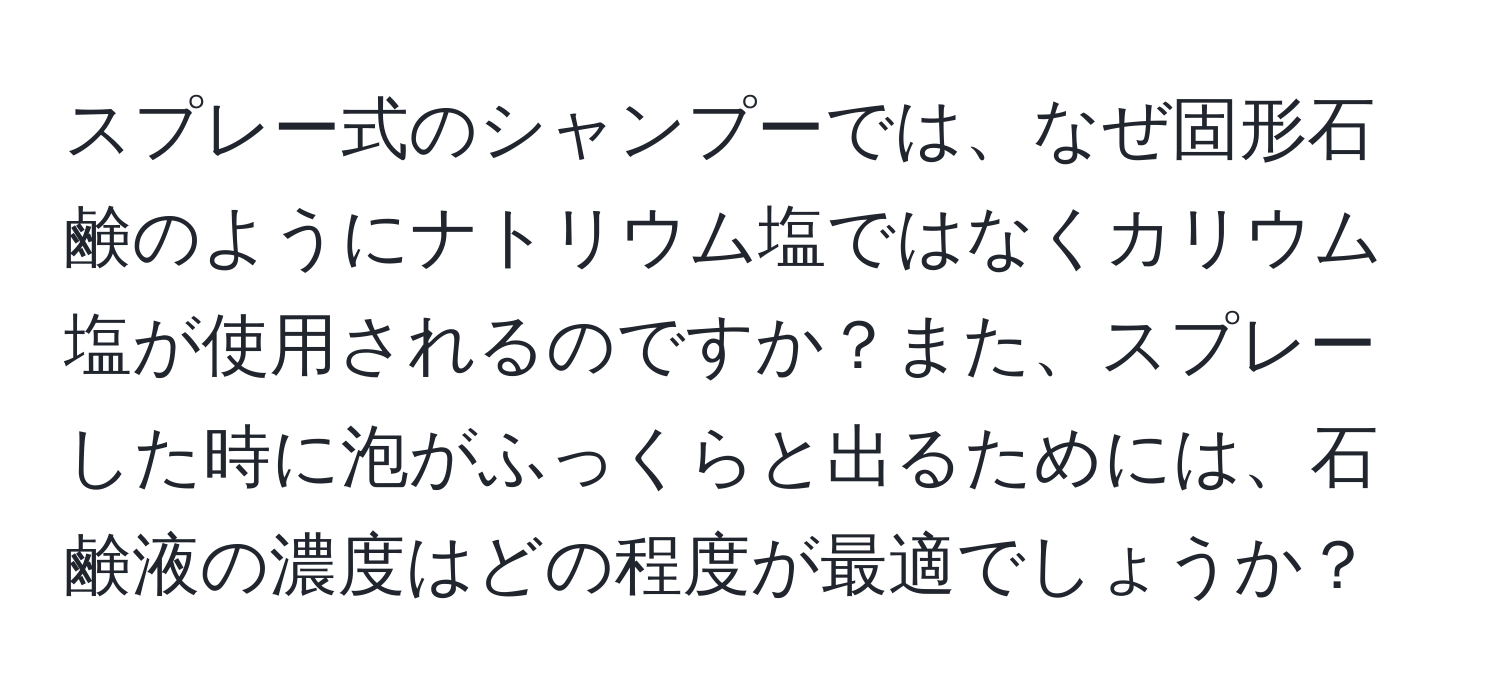 スプレー式のシャンプーでは、なぜ固形石鹸のようにナトリウム塩ではなくカリウム塩が使用されるのですか？また、スプレーした時に泡がふっくらと出るためには、石鹸液の濃度はどの程度が最適でしょうか？