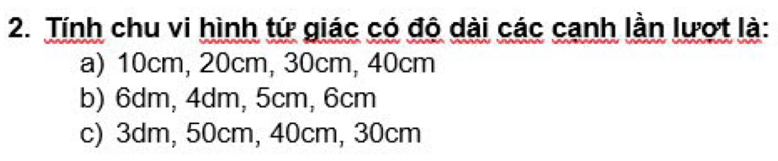 Tính chu vi hình tứ giác có độ dài các cạnh lần lượt là:
a) 10cm, 20cm, 30cm, 40cm
b) 6dm, 4dm, 5cm, 6cm
c) 3dm, 50cm, 40cm, 30cm