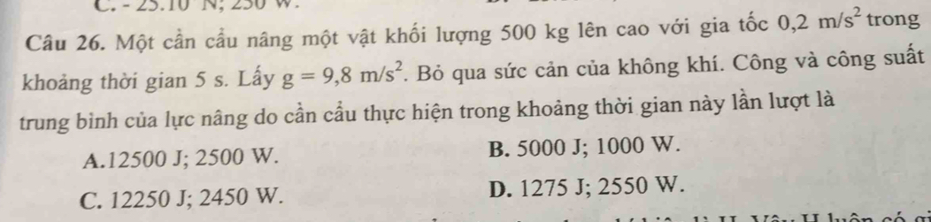 - 25.10 N, 250 W
Câu 26. Một cần cầu nâng một vật khối lượng 500 kg lên cao với gia tốc 0,2m/s^2 trong
khoảng thời gian 5 s. Lấy g=9,8m/s^2 *. Bỏ qua sức cản của không khí. Công và công suất
trung bình của lực nâng do cần cầu thực hiện trong khoảng thời gian này lần lượt là
A. 12500 J; 2500 W. B. 5000 J; 1000 W.
C. 12250 J; 2450 W. D. 1275 J; 2550 W.