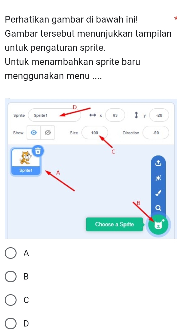 Perhatikan gambar di bawah ini!
Gambar tersebut menunjukkan tampilan
untuk pengaturan sprite.
Untuk menambahkan sprite baru
menggunakan menu ....
D
Sprite Sprite 1 x 63 T y - 28
Show Size 100 Direction -90
×
C
Sprite1 A
B
Choose a Sprite
A
B
C
D