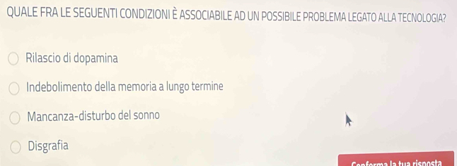 QUALE FRA LE SEGUENTI CONDIZIONI È ASSOCIABILE AD UN POSSIBILE PROBLEMA LEGATO ALLA TECNOLOGIA?
Rilascio di dopamina
Indebolimento della memoria a lungo termine
Mancanza-disturbo del sonno
Disgrafia