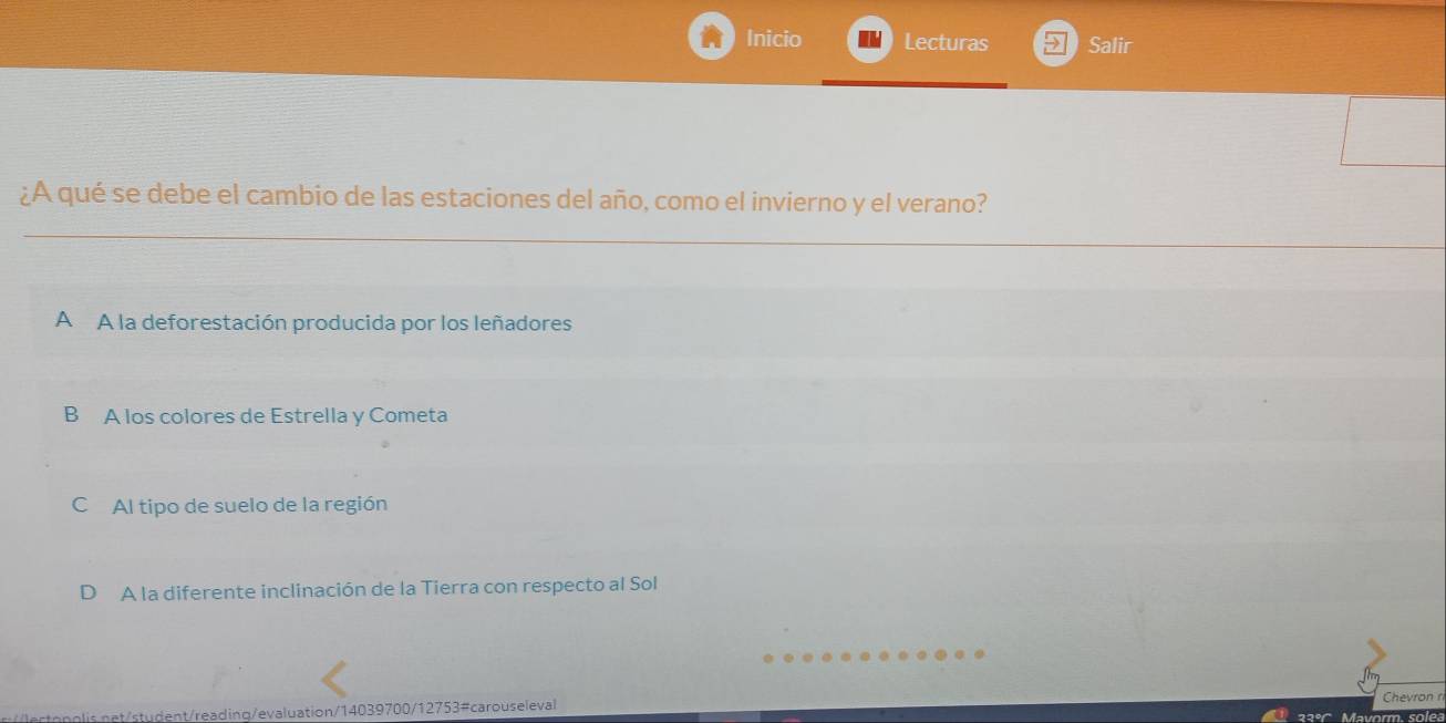 Inicio Lecturas Salir
¿A qué se debe el cambio de las estaciones del año, como el invierno y el verano?
A A la deforestación producida por los leñadores
B A los colores de Estrella y Cometa
C Al tipo de suelo de la región
D A la diferente inclinación de la Tierra con respecto al Sol
Chevron ri
et/student/reading/evaluation/14039700/12753#carouseleval 22° M solea