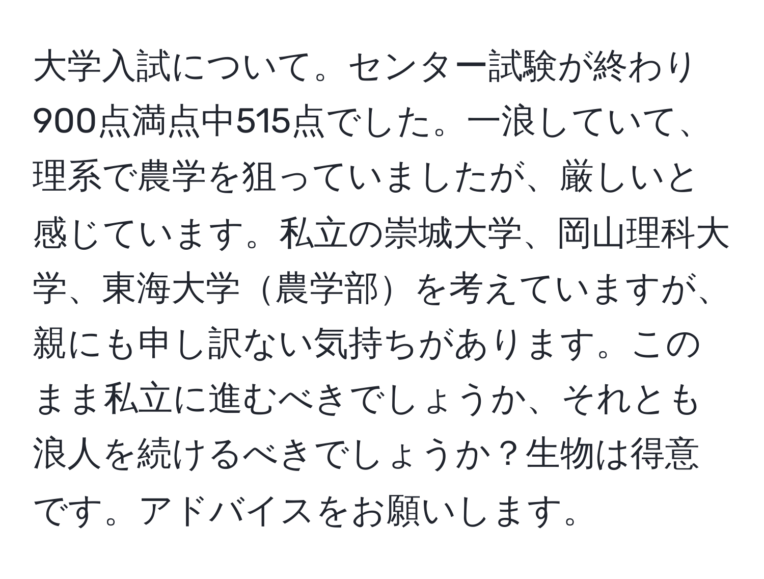 大学入試について。センター試験が終わり900点満点中515点でした。一浪していて、理系で農学を狙っていましたが、厳しいと感じています。私立の崇城大学、岡山理科大学、東海大学農学部を考えていますが、親にも申し訳ない気持ちがあります。このまま私立に進むべきでしょうか、それとも浪人を続けるべきでしょうか？生物は得意です。アドバイスをお願いします。