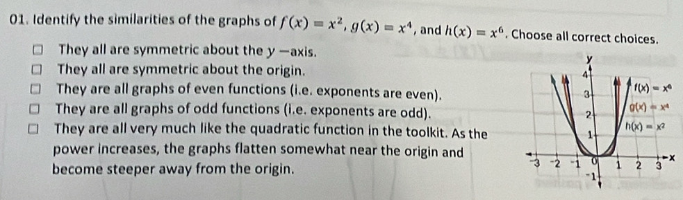 Identify the similarities of the graphs of f(x)=x^2,g(x)=x^4 , and h(x)=x^6. Choose all correct choices.
They all are symmetric about the y —axis.
They all are symmetric about the origin.
They are all graphs of even functions (i.e. exponents are even).
They are all graphs of odd functions (i.e. exponents are odd).
They are all very much like the quadratic function in the toolkit. As the
power increases, the graphs flatten somewhat near the origin and
become steeper away from the origin.