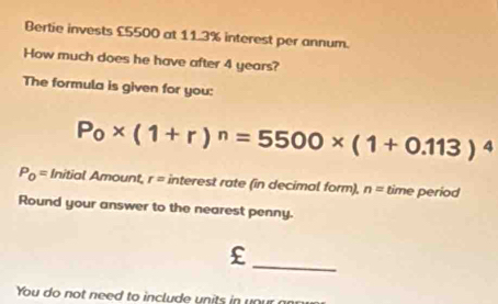 Bertie invests £5500 at 11.3% interest per annum. 
How much does he have after 4 years? 
The formula is given for you:
P_0* (1+r)^n=5500* (1+0.113)^4
P_0= Initial Amount, r= interest rate (in decimal form), n= time period 
Round your answer to the nearest penny. 
_ 
You do not need to include units in your r