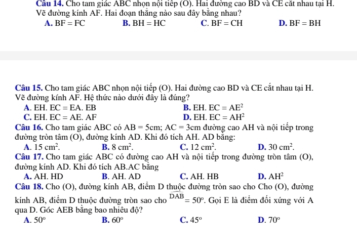 Cầu 14. Cho tam giác ABC nhọn nội tiếp (O). Hai đường cao BD và CE cặt nhau tại H.
Về đường kính AF. Hai đoạn thắng nào sau đây bằng nhau?
A. BF=FC B. BH=HC C. BF=CH D. BF=BH
Câu 15. Cho tam giác ABC nhọn nội tiếp (O). Hai đường cao BD và CE cắt nhau tại H.
Vẽ đường kính AF. Hệ thức nào dưới đây là đúng?
A. EH. EC=EA. EB B. EH. EC=AE^2
C. EH. EC=AE. AF D. EH. EC=AH^2
Câu 16. Cho tam giác ABC có AB=5cm; AC=3cm đường cao AH và nội tiếp trong
đường tròn tâm (O), đường kính AD. Khi đó tích AH. AD bằng:
A. 15cm^2. B. 8cm^2. C. 12cm^2. D. 30cm^2. 
Câu 17. Cho tam giác ABC có đường cao AH và nội tiếp trong đường tròn tâm (O),
đường kính AD. Khi đó tích AB. AC bằng
A. AH. HD B. AH. AD C. AH. HB D. AH^2
Câu 18. Cho (O), đường kính AB, điểm D thuộc đường tròn sao cho Cho (O), đường
kính AB, điểm D thuộc đường tròn sao cho overline DAB=50°. Gọi E là điểm đối xứng với A
qua D. Góc AEB bằng bao nhiêu độ?
A. 50° B. 60° C. 45° D. 70°